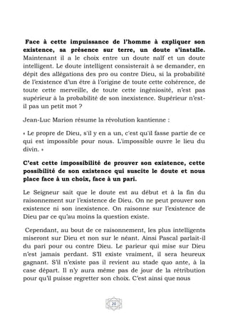 20
Face à cette impuissance de l’homme à expliquer son
existence, sa présence sur terre, un doute s’installe.
Maintenant il a le choix entre un doute naïf et un doute
intelligent. Le doute intelligent consisterait à se demander, en
dépit des allégations des pro ou contre Dieu, si la probabilité
de l’existence d’un être à l’origine de toute cette cohérence, de
toute cette merveille, de toute cette ingéniosité, n’est pas
supérieur à la probabilité de son inexistence. Supérieur n’est-
il pas un petit mot ?
Jean-Luc Marion résume la révolution kantienne :
« Le propre de Dieu, s'il y en a un, c'est qu'il fasse partie de ce
qui est impossible pour nous. L'impossible ouvre le lieu du
divin. »
C’est cette impossibilité de prouver son existence, cette
possibilité de son existence qui suscite le doute et nous
place face à un choix, face à un pari.
Le Seigneur sait que le doute est au début et à la fin du
raisonnement sur l’existence de Dieu. On ne peut prouver son
existence ni son inexistence. On raisonne sur l’existence de
Dieu par ce qu’au moins la question existe.
Cependant, au bout de ce raisonnement, les plus intelligents
miseront sur Dieu et non sur le néant. Ainsi Pascal parlait-il
du pari pour ou contre Dieu. Le parieur qui mise sur Dieu
n’est jamais perdant. S’Il existe vraiment, il sera heureux
gagnant. S’il n’existe pas il revient au stade quo ante, à la
case départ. Il n’y aura même pas de jour de la rétribution
pour qu’il puisse regretter son choix. C’est ainsi que nous
 