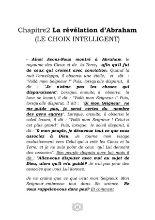 22
Chapitre2 La révélation d’Abraham
(LE CHOIX INTELLIGENT)
« Ainsi Avons-Nous montré à Abraham le
royaume des Cieux et de la Terre, afin qu'il fut
de ceux qui croient avec conviction. Quand la
nuit l'enveloppa, il observa une étoile, et dit :
"Voilà mon Seigneur !" Puis, lorsqu'elle disparut, il
dit : "Je n'aime pas les choses qui
disparaissent". Lorsque, ensuite, il observa la
lune se levant, il dit : "Voilà mon Seigneur !" Puis,
lorsqu'elle disparut, il dit : "Si mon Seigneur ne
me guide pas, je serai certes du nombre
des gens egares". Lorsque, ensuite, il observa le
soleil levant, il dit : "Voilà mon Seigneur ! Celui-ci
est plus grand". Puis, lorsque le soleil disparut, il
dit : "0 mon peuple, je désavoue tout ce que vous
associez à Dieu. Je tourne mon visage
exclusivement vers Celui qui a créé les Cieux et la
Terre; et je ne suis point de ceux qui Lui donnent
des associes". Son peuple disputa avec lui; mais il
dit : "Allez-vous disputer avec moi au sujet de
Dieu, alors qu'll m'a guidé? Je n'ai pas peur des
associes que vous Lui donnez.
Je ne crains que ce que veut mon Seigneur. Mon
Seigneur embrasse tout dans Sa science. Ne
vous rappelez-vous donc pas? Et comment
 