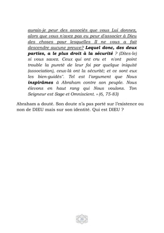 23
aurais-je peur des associés que vous Lui donnez,
alors que vous n'avez pas eu peur d'associer à Dieu
des choses pour lesquelles II ne vous a fait
descendre aucune preuve? Lequel donc, des deux
parties, a le plus droit à la sécurité ? (Dites-le)
si vous savez. Ceux qui ont cru et n'ont point
trouble la pureté de leur foi par quelque iniquité
(association), ceux-là ont la sécurité; et ce sont eux
les bien-guidés". Tel est l‘argument que Nous
inspirâmes à Abraham contre son peuple. Nous
élevons en haut rang qui Nous voulons. Ton
Seigneur est Sage et Omniscient. » (6, 75-83)
Abraham a douté. Son doute n’a pas porté sur l’existence ou
non de DIEU mais sur son identité. Qui est DIEU ?
 