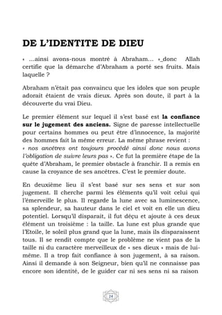 24
DE L’IDENTITE DE DIEU
« …ainsi avons-nous montré à Abraham… »_donc Allah
certifie que la démarche d’Abraham a porté ses fruits. Mais
laquelle ?
Abraham n’était pas convaincu que les idoles que son peuple
adorait étaient de vrais dieux. Après son doute, il part à la
découverte du vrai Dieu.
Le premier élément sur lequel il s’est basé est la confiance
sur le jugement des anciens. Signe de paresse intellectuelle
pour certains hommes ou peut être d’innocence, la majorité
des hommes fait la même erreur. La même phrase revient :
« nos ancêtres ont toujours procédé ainsi donc nous avons
l’obligation de suivre leurs pas ». Ce fut la première étape de la
quête d’Abraham, le premier obstacle à franchir. Il a remis en
cause la croyance de ses ancêtres. C’est le premier doute.
En deuxième lieu il s’est basé sur ses sens et sur son
jugement. Il cherche parmi les éléments qu’il voit celui qui
l’émerveille le plus. Il regarde la lune avec sa luminescence,
sa splendeur, sa hauteur dans le ciel et voit en elle un dieu
potentiel. Lorsqu’il disparait, il fut déçu et ajoute à ces deux
élément un troisième : la taille. La lune est plus grande que
l’Etoile, le soleil plus grand que la lune, mais ils disparaissent
tous. Il se rendit compte que le problème ne vient pas de la
taille ni du caractère merveilleux de « ses dieux » mais de lui-
même. Il a trop fait confiance à son jugement, à sa raison.
Ainsi il demande à son Seigneur, bien qu’il ne connaisse pas
encore son identité, de le guider car ni ses sens ni sa raison
 