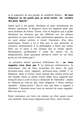 25
ni le jugement de son peuple ne semblent fiables : «Si mon
Seigneur ne me guide pas, je serai certes du nombre
des gens égares".
Après qu’il a été guidé, Abraham se pose maintenant les
bonnes questions, le Seigneur nous les rapporte pour que
nous fassions de même. Certes, c’est le Seigneur qui a guidé
Abraham car d’autres qui ont réfléchis sur les mêmes
questions en sont arrivé à des conclusions opposées, les uns
en sont même arrivés à renier l’existence d’un dieu
quelconque. Pascal a eu à dire que si une personne se
consacre sérieusement à la philosophie il finira par renier
Dieu car le cœur a ses raisons que la raison ignore.
Remarquons qu’Abraham a renié les astres car ils
disparaissent, donc pourquoi devrait-il croire en un Dieu
qu’on ne voit même pas ?
La première bonne question d’Abraham fut : ne vous
rappelez vous donc pas ? La fameuse réminiscence, la
maïeutique, l’art de faire accoucher les âmes. De quoi
devrions-nous nous rappeler, qu’avons-nous oublié ? Le
Seigneur, dans le Coran, nous nomme des insaan (ceux qui
ont oublié). Dans ce même Coran Allah nous rapporte que
lorsqu’il nous a créé il nous a demandé de l’identifier : alastu
bi rabikum_ne suis-Je pas votre Seigneur ? Nous aurions
répondu : balaa_certes ! Est-ce cela que Dieu a rappelé à
Abraham ? Sommes-nous tous en mesure de nous rappeler.
Bien sûr que oui.
Notre naissance sur terre est comme un choc ayant causé
une amnésie. Ainsi nous n’ignorons pas Dieu, nous l’avons
 