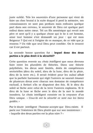 26
juste oublié. Tels les souvenirs d’une personne qui vient de
faire un choc brutal à la suite duquel il perd la mémoire, ses
connaissances ne sont pas perdues mais enfouies quelque
part dans son cerveau, le souvenir de Dieu est quelque part
enfoui dans notre cœur. Tel un fils amnésique qui revoit son
père et sent qu’il y a quelque chose qui le lie à cet homme,
ainsi tout homme s’est demandé un jour : qui est mon
Seigneur ? Qui est à l’origine de ce manque, de ce vide que je
ressens ? Un vide que seul Dieu peut combler. On le ressent
car il est partout.
La seconde bonne question fut : lequel donc des deux
parties a le plus droit à la sécurité?
Cette question renvoie au choix intelligent que nous devrons
faire entre les pluralités de théories. Dans une théorie
polythéiste, les dieux sont limités, dotés de compétences
sectorielles (dieu du soleil, dieu de la lune, dieu de la pluie,
dieu de la terre etc.). Il serait évident pour les ouloul albab
que la parfaite harmonie qui régit l’univers ne saurait émaner
de plusieurs dieux avec chacun son domaine de compétence
exclusif, à fortiori s’ils se disputent des fois. Si le dieu du
soleil se fâche avec celui de la terre l’univers explosera. Si le
dieu de la lune se fâche avec le dieu de la mer le monde
inondera. Le choix intelligent consiste en la croyance d’un
Dieu unique. « Ceux-là ont la sécurité ce sont eux les biens
guidés. »
Par le doute intelligent l’homme accepte que Dieu existe. Il
parie sur l’existence de Dieu plutôt que sur son inexistence :
« laquelle des deux parties est la plus sûre ? »
 