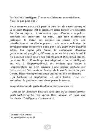 27
Par le choix intelligent, l’homme adhère au monothéisme.
N’est-ce pas plus sûr ?
Nous sommes nous déjà posé la question de savoir pourquoi
la sourate Baqarah est la première dans l’ordre des sourates
du Coran après l’introduction que d’aucuns appellent
prologue ou ouverture. En effet, Telle une dissertation
juridique, le Coran est comme un travail avec une
introduction et un développement mais sans conclusion. Le
développement commence donc par « alif laam miim zaalikal
kitabu laa rayba fiihi hudan lil muttaqqiin. Allaziina
yuuminuna bil ghaybi. »_alif laam miim, ce livre dans lequel il
n’y a aucun doute pour ceux qui craignent Dieu (ceux qui ont
parié sur Dieu). Ceux-là qui (en adoptant le doute intelligent)
ont cru à l’imperceptible_Il est évident que croire à
l’imperceptible ne peut émaner d’une preuve parfaite sur
l’existence de Dieu mais seulement de la confiance et du pari.
Certes, Dieu récompensera ceux qui lui ont fait confiance :
« fa bachirhu bi maghfiratin wa ajrin kariim »7 Je leur
accorderai le pardon et une récompense immense.
La qualification de guide (hudan) a tout son sens ici.
« Ceci est un message pour les gens afin qu'ils soient avertis,
qu'ils sachent qu'Ils n'est qu'un Dieu unique, et pour que
les doués d'intelligence s'exhortent. »8.
7
Sourate YASIN, verset 11
8
Sourate Ibrahim, verset 52
 