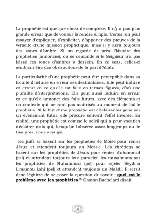 29
La prophétie est quelque chose de complexe. Il n’y a pas plus
grande erreur que de vouloir la rendre simple. Certes, on peut
essayer d’expliquer, d’expliciter, d’apporter des preuves de la
véracité d’une mission prophétique, mais il y aura toujours
des zones d’ombre. Si on regarde de près l’histoire des
prophéties (annonces), on se demande si le Seigneur n’a pas
laissé ces zones d’ombres à dessein. En ce sens, celles-ci
semblent être des obstructions de la part d’Allah.
La particularité d’une prophétie peut être perceptible dans sa
faculté d’induire en erreur ses destinataires. Elle peut induire
en erreur en ce qu’elle est faite en termes figurés, d’où une
pluralité d’interprétations. Elle peut aussi induire en erreur
en ce qu’elle annonce des faits futurs, avec des éléments et
un contexte qui ne sont pas maitrisés au moment de ladite
prophétie. Si le but d’une prophétie est d’éclairer les gens sur
un événement futur, elle procure souvent l’effet inverse. En
réalité, une prophétie est comme le soleil qui a pour vocation
d’éclairer mais qui, lorsqu’on l’observe assez longtemps ou de
très près, nous aveugle.
Les juifs se basent sur les prophéties de Moise pour renier
Jésus et attendent toujours un Messie. Les chrétiens se
basent sur les prophéties de Jésus pour renier Muhammad
(psl) et attendent toujours leur paraclet, les musulmans sur
les prophéties de Muhammad (psl) pour rejeter Seydina
Limamou Lahi (psl) et attendent toujours un Mahdi. Il serait
donc légitime de se poser la question de savoir : quel est le
problème avec les prophéties ? Gaston Bachelard disait
 
