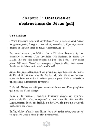 31
chapitre1 : Obstacles et
obstructions de Jésus (psl)
1 Sa filiation :
« Voici, les jours viennent, dit l'Éternel, Où je susciterai à David
un germe juste; Il régnera en roi et prospérera, Il pratiquera la
justice et l'équité dans le pays. » Jérémie, 23, 5
De nombreuses prophéties, dans l’Ancien Testament, ont
annoncé la venue d’un prophète qui héritera le trône de
David. Il sera son descendant de par son père_ « Car ainsi
parle l'Éternel: David ne manquera jamais d'un successeur
Assis sur le trône de la maison d'Israël ».
Ainsi, les juifs attendaient un grand roi qui héritera du trône
de David et qui sera son fils. Au lieu de cela, ils se retrouvent
avec un homme qui n’a même pas de père. Cela a constitué
un obstacle à plusieurs niveaux :
D’abord, Moise n’avait pas annoncé la venue d’un prophète
qui naitrait d’une vierge.
Ensuite, la maison d’Israël a toujours adopté un système
patriarcal. En cela, la royauté se transmet de père en fils.
Logiquement donc, un individu dépourvu de père ne pourrait
prétendre au trône.
Enfin, Moise n’avais pas dit, à notre connaissance, que ce roi
s’appellera Jésus mais plutôt Emmanuel.
 