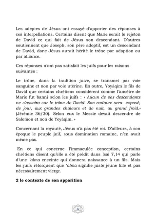 32
Les adeptes de Jésus ont essayé d’apporter des réponses à
ces interpellations. Certains disent que Marie serait le rejeton
de David ce qui fait de Jésus son descendant. D’autres
soutiennent que Joseph, son père adoptif, est un descendant
de David, donc Jésus aurait hérité le trône par adoption ou
par alliance.
Ces réponses n’ont pas satisfait les juifs pour les raisons
suivantes :
Le trône, dans la tradition juive, se transmet par voie
sanguine et non par voie utérine. En outre, Yoyàqîm le fils de
David que certains chrétiens considèrent comme l’ancêtre de
Marie fut banni selon les juifs : « Aucun de ses descendants
ne s'assoira sur le trône de David. Son cadavre sera exposé,
de jour, aux grandes chaleurs et de nuit, au grand froid.»
(Jérémie 36/30). Selon eux le Messie devait descendre de
Salomon et non de Yoyàqim. »
Concernant la royauté, Jésus n’a pas été roi. D’ailleurs, à son
époque le peuple juif, sous domination romaine, n’en avait
même pas.
En ce qui concerne l’immaculée conception, certains
chrétiens disent qu’elle a été prédit dans Isai 7,14 qui parle
d’une ‘alma enceinte qui donnera naissance à un fils. Mais
les juifs rétorquent que ‘alma signifie juste jeune fille et pas
nécessairement vierge.
2 le contexte de son apparition
 