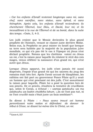 33
« Car les enfants d'Israël resteront longtemps sans roi, sans
chef, sans sacrifice, sans statue, sans éphod, et sans
théraphim. Après cela, les enfants d'Israël reviendront; ils
chercheront l'Éternel, leur Dieu, et David, leur roi; et ils
tressailliront à la vue de l'Éternel et de sa bonté, dans la suite
des temps. » Osée, 3, 4-5.
Les juifs croient que le Messie deviendra le plus grand
prophète de l'histoire, venant se classer juste derrière Moïse.
Selon eux, la Prophétie ne peut exister en Israël que lorsque
sa terre sera habitée par la majorité de la population juive
mondiale, ce qui n’a pas été le cas à l’époque où jésus s’est
déclaré prophète. Notons que les chrétiens voient en Jésus
un roi, c’est la raison pour laquelle ils relatent le récit des rois
mages, venus célébrer la naissance d’un grand roi, qui n’est
autre que Jésus.
Lorsque Jésus apparut, les juifs n’ont jamais été aussi
dispersés, l’espoir d’un grand roi qui les sauvera du joug des
romains était très fort. Après l’avoir accusé de blasphème, les
rabbins ont fait part au gouverneur Ponce Pilate qu’il y avait
un homme qui s’est proclamé roi des juifs. C’est assurément
la raison pour laquelle, Pilate lui a posé la question lors de
son procès. De ce procès, résultera la tentative de crucifixion
qui, selon le Coran, a échoué : « wamaa qataluuhu wa ma
çalabuuhu wa laakin chubbiha lahum. »_ils ne l’ont pas tué, ni
ne l’ont crucifié mais c’était juste un faux semblant10.
Ils dirent à Pilate : « Nous avons trouvé cet homme
pervertissant notre nation et défendant de donner le
tribut à César, se disant lui-même être le Christ, un roi.
10
Coran 4, 157
 