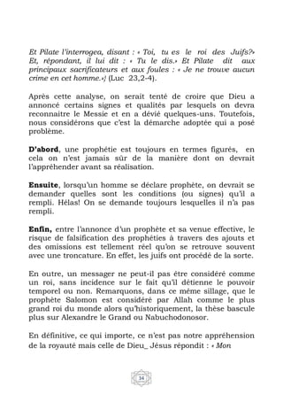 34
Et Pilate l’interrogea, disant : « Toi, tu es le roi des Juifs?»
Et, répondant, il lui dit : « Tu le dis.» Et Pilate dit aux
principaux sacrificateurs et aux foules : « Je ne trouve aucun
crime en cet homme.»} (Luc 23,2-4).
Après cette analyse, on serait tenté de croire que Dieu a
annoncé certains signes et qualités par lesquels on devra
reconnaitre le Messie et en a dévié quelques-uns. Toutefois,
nous considérons que c’est la démarche adoptée qui a posé
problème.
D’abord, une prophétie est toujours en termes figurés, en
cela on n’est jamais sûr de la manière dont on devrait
l’appréhender avant sa réalisation.
Ensuite, lorsqu’un homme se déclare prophète, on devrait se
demander quelles sont les conditions (ou signes) qu’il a
rempli. Hélas! On se demande toujours lesquelles il n’a pas
rempli.
Enfin, entre l’annonce d’un prophète et sa venue effective, le
risque de falsification des prophéties à travers des ajouts et
des omissions est tellement réel qu’on se retrouve souvent
avec une troncature. En effet, les juifs ont procédé de la sorte.
En outre, un messager ne peut-il pas être considéré comme
un roi, sans incidence sur le fait qu’il détienne le pouvoir
temporel ou non. Remarquons, dans ce même sillage, que le
prophète Salomon est considéré par Allah comme le plus
grand roi du monde alors qu’historiquement, la thèse bascule
plus sur Alexandre le Grand ou Nabuchodonosor.
En définitive, ce qui importe, ce n’est pas notre appréhension
de la royauté mais celle de Dieu_ Jésus répondit : « Mon
 
