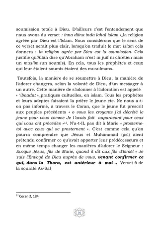 36
soumission totale à Dieu. D’ailleurs c’est l’entendement que
nous avons du verset : inna diina inda lahal islam »_la religion
agréée par Dieu est l’Islam. Nous considérons que le sens de
ce verset serait plus clair, lorsqu’on traduit le mot islam cela
donnera : la religion agrée par Dieu est la soumission. Cela
justifie qu’Allah dise qu’Abraham n’est ni juif ni chrétien mais
un muslim (un soumis). En cela, tous les prophètes et ceux
qui leur étaient soumis étaient des musulmans.
Toutefois, la manière de se soumettre à Dieu, la manière de
l’adorer changera, selon la volonté de Dieu, d’un messager à
un autre. Cette manière de s’adonner à l’adoration est appelé
« ‘ibaadat »_pratiques cultuelles, en islam. Tous les prophètes
et leurs adeptes faisaient la prière le jeune etc. Ne nous a-t-
on pas informé, à travers le Coran, que le jeune fut prescrit
aux peuples précédents « o vous les croyants j’ai décrété le
jeune pour vous comme Je l’avais fait auparavant pour ceux
qui vous ont précédés »12. N’a-t-IL pas dit à Marie « prosterne-
toi avec ceux qui se prosternent ». C’est comme cela qu’on
pourra comprendre que Jésus et Muhammad (psl) aient
prétendu confirmer ce qu’avait apporter leur prédécesseurs et
en même temps changer les manières d’adorer le Seigneur :
Evoque Jésus, fils de Marie, quand il dit aux fils d'Israël ‹‹ Je
suis l'Envoyé de Dieu auprès de vous, venant confirmer ce
qui, dans la Thora, est antérieur à moi ... Verset 6 de
la sourate As-Saf
12
Coran 2, 184
 