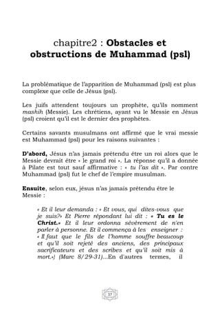 37
chapitre2 : Obstacles et
obstructions de Muhammad (psl)
La problématique de l’apparition de Muhammad (psl) est plus
complexe que celle de Jésus (psl).
Les juifs attendent toujours un prophète, qu’ils nomment
mashih (Messie). Les chrétiens, ayant vu le Messie en Jésus
(psl) croient qu’il est le dernier des prophètes.
Certains savants musulmans ont affirmé que le vrai messie
est Muhammad (psl) pour les raisons suivantes :
D’abord, Jésus n’as jamais prétendu être un roi alors que le
Messie devrait être « le grand roi ». La réponse qu’il a donnée
à Pilate est tout sauf affirmative : « tu l’as dit ». Par contre
Muhammad (psl) fut le chef de l’empire musulman.
Ensuite, selon eux, jésus n’as jamais prétendu être le
Messie :
« Et il leur demanda : « Et vous, qui dites-vous que
je suis?» Et Pierre répondant lui dit : « Tu es le
Christ.» Et il leur ordonna sévèrement de n'en
parler à personne. Et il commença à les enseigner :
« Il faut que le fils de l’homme souffre beaucoup
et qu’il soit rejeté des anciens, des principaux
sacrificateurs et des scribes et qu’il soit mis à
mort.»} (Marc 8/29-31)…En d'autres termes, il
 