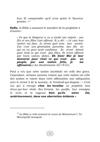 38
leur fit comprendre qu'il n'est point le Sauveur
promis. »13
Enfin, la Bible a annoncé le transfert de la prophétie à
d’autres :
« Ce que le Seigneur a vu a excité son mépris : ses
fils et ses filles l'ont offensé. IL a dit : « Je vais leur
cacher ma face. Je verrai quel sera leur avenir.
Car c'est une génération pervertie, des fils en
qui on ne peut avoir confiance. Ils m'ont donné
pour rival ce qui n'est pas Dieu, ils m'ont offensé
par leurs vaines idoles. Eh bien! Moi je leur
donnerai pour rival ce qui n'est pas un
peuple, par une nation folle, je les
offenserai.»} (Le Deutéronome 32/19-21).
Paul a cru que cette nation incrédule est celle des grecs.
Cependant, certains savants croient que cette nation est celle
des arabes et voient dans cette affirmation une adéquation
avec le verset 2 de la sourate, le Vendredi qui dispose : « C'est
Lui qui a envoyé chez les incultes un prophète issu
d'eux qui leur récite Ses Versets, les purifie, leur enseigne
le Livre et la sagesse bien qu'ils aient été,
antérieurement, dans une aberration évidente ».
13
La Bible a-t-elle annoncé la venue de Mohammed ?, Dr.
Mounquidh Assaquâr
 