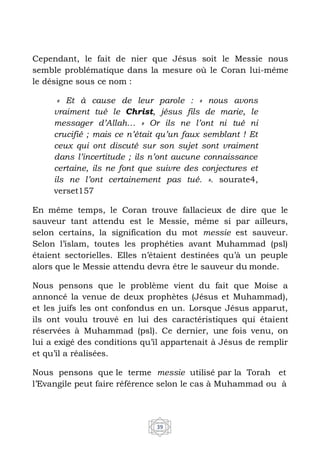 39
Cependant, le fait de nier que Jésus soit le Messie nous
semble problématique dans la mesure où le Coran lui-même
le désigne sous ce nom :
« Et à cause de leur parole : « nous avons
vraiment tué le Christ, jésus fils de marie, le
messager d’Allah… » Or ils ne l’ont ni tué ni
crucifié ; mais ce n’était qu’un faux semblant ! Et
ceux qui ont discuté sur son sujet sont vraiment
dans l’incertitude ; ils n’ont aucune connaissance
certaine, ils ne font que suivre des conjectures et
ils ne l’ont certainement pas tué. ». sourate4,
verset157
En même temps, le Coran trouve fallacieux de dire que le
sauveur tant attendu est le Messie, même si par ailleurs,
selon certains, la signification du mot messie est sauveur.
Selon l’islam, toutes les prophéties avant Muhammad (psl)
étaient sectorielles. Elles n’étaient destinées qu’à un peuple
alors que le Messie attendu devra être le sauveur du monde.
Nous pensons que le problème vient du fait que Moise a
annoncé la venue de deux prophètes (Jésus et Muhammad),
et les juifs les ont confondus en un. Lorsque Jésus apparut,
ils ont voulu trouvé en lui des caractéristiques qui étaient
réservées à Muhammad (psl). Ce dernier, une fois venu, on
lui a exigé des conditions qu’il appartenait à Jésus de remplir
et qu’il a réalisées.
Nous pensons que le terme messie utilisé par la Torah et
l’Evangile peut faire référence selon le cas à Muhammad ou à
 
