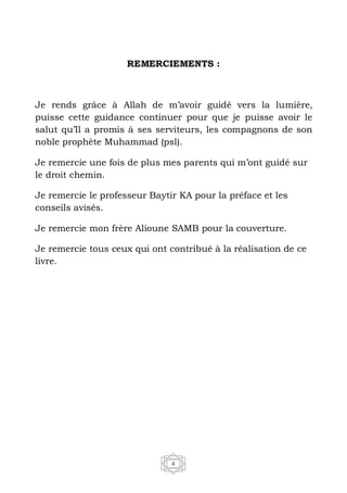 4
REMERCIEMENTS :
Je rends grâce à Allah de m’avoir guidé vers la lumière,
puisse cette guidance continuer pour que je puisse avoir le
salut qu’Il a promis à ses serviteurs, les compagnons de son
noble prophète Muhammad (psl).
Je remercie une fois de plus mes parents qui m’ont guidé sur
le droit chemin.
Je remercie le professeur Baytir KA pour la préface et les
conseils avisés.
Je remercie mon frère Alioune SAMB pour la couverture.
Je remercie tous ceux qui ont contribué à la réalisation de ce
livre.
 