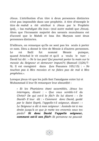 40
Jésus. L’attribution d’un titre à deux personnes distinctes
n’est pas impossible dans une prophétie. A titre d’exemple le
titre de mahdi a été attribué à Jésus par le Prophète
(psl)_ « laa mahdiyan illa insa » (nul autre mahdi que Jésus).
Alors que l’écrasante majorité des savants musulmans est
d’accord que le Mahdi et Issa ibn Maryam sont deux
personnes distinctes.
D’ailleurs, on remarque qu’ils ne sont pas les seuls à porter
ce nom. Dieu a donné le titre de Messie à d’autres personnes.
Le roi Saül fut nommé Messie puisque,
quand Avischaï le vit couché et qu'il a voulu le tuer :
David lui dit : « Ne le tue pas! Qui pourrait porter la main sur le
messie du Seigneur et demeurer impuni?»} (Samuel (1)26/7-
9). Il est enregistré dans (Les Psaumes 105/15) : « Ne
touchez pas à Mes messies et ne faites pas de mal à Mes
prophètes.».
Lorsque jésus vit que les juifs font l’amalgame entre lui et
Muhammad il leur fit remarquer leur absurdité :
« Et les Pharisiens étant assemblés, Jésus les
interrogea, disant : « Que vous semble-t-il du
Christ? De qui est-il le fils?» Ils lui disent : « De
David!» Il leur dit : « Comment donc David, guidé
par le Saint Esprit, l’appelle-t-il seigneur, disant : «
Le Seigneur a dit à mon seigneur : Assieds-toi à ma
droite jusqu’à ce que je mette tes ennemis sous tes
pieds? Si donc David l’appelle seigneur,
comment est-il son fils?» Et personne ne pouvait
 