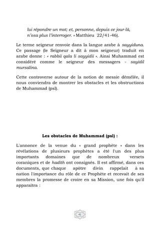 41
lui répondre un mot; et, personne, depuis ce jour-là,
n’osa plus l’interroger. » Matthieu 22/41-46).
Le terme seigneur renvoie dans la langue arabe à sayyiduna.
Ce passage (le Seigneur a dit à mon seigneur) traduit en
arabe donne : « rabbii qala li sayyidii ». Ainsi Muhammad est
considéré comme le seigneur des messagers - sayidil
mursalina.
Cette controverse autour de la notion de messie démêlée, il
nous conviendra de montrer les obstacles et les obstructions
de Muhammad (psl).
Les obstacles de Muhammad (psl) :
L'annonce de la venue du « grand prophète » dans les
révélations de plusieurs prophètes a été l'un des plus
importants domaines que de nombreux versets
coraniques et de hadîth ont consignés. Il est affirmé, dans ces
documents, que chaque apôtre divin rappelait à sa
nation l'importance du rôle de ce Prophète et recevait de ses
membres la promesse de croire en sa Mission, une fois qu'il
apparaîtra :
 