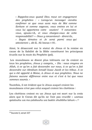 42
« Rappelez-vous quand Dieu reçut cet engagement
des prophètes : ‹‹ Lorsqu'un messager viendra
confirmer ce que vous avez reçu de Moi comme
Ecriture et comme sagesse, vous croirez en lui et
vous lui apporterez votre soutien! Y consentez-
vous, ajouta-t-IL, et vous chargez-vous de cette
responsabilité? ›› ‹‹ Nous y consentons!›› dirent-ils,
‹‹ Soyez témoins et Je serai parmi ceux qui
attesteront ››, dit-IL. Ali Imran v 81.
Ainsi, le désaccord sur le statut de Jésus et la remise en
cause de la fiabilité de la Bible constituent les principaux
écueils sur la route du Prophète (psl).
Les musulmans se disent plus tolérants car ils croient en
tous les prophètes, Jésus y compris_ « Dis : nous croyons en
Allah, à ce qu’on a fait descendre sur nous, à ce qu’on a fait
descendre sur Abraham Ismaël Isaac Jacob et les tribus. A ce
qui a été apporté à Moise, à Jésus et aux prophètes. Nous ne
faisons aucune différence entre eux et c’est à lui que nous
sommes soumis. »
Toutefois, il est évident que le Jésus auquel croient les
musulmans n’est pas celui auquel croient les chrétiens :
Les chrétiens croient en un Jésus qui est mort sur la croix
alors que le Coran dit qu’ils ne l’ont pas crucifié « wamaa
qataluuhu wa ma çalabuuhu wa laakin shubbiha lahum ».14
14
Sourate 4, verset 157
 