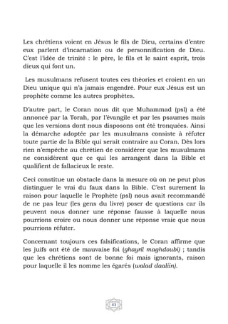 43
Les chrétiens voient en Jésus le fils de Dieu, certains d’entre
eux parlent d’incarnation ou de personnification de Dieu.
C’est l’idée de trinité : le père, le fils et le saint esprit, trois
dieux qui font un.
Les musulmans refusent toutes ces thèories et croient en un
Dieu unique qui n’a jamais engendré. Pour eux Jésus est un
prophète comme les autres prophètes.
D’autre part, le Coran nous dit que Muhammad (psl) a été
annoncé par la Torah, par l’évangile et par les psaumes mais
que les versions dont nous disposons ont été tronquées. Ainsi
la démarche adoptée par les musulmans consiste à réfuter
toute partie de la Bible qui serait contraire au Coran. Dès lors
rien n’empêche au chrétien de considérer que les musulmans
ne considèrent que ce qui les arrangent dans la Bible et
qualifient de fallacieux le reste.
Ceci constitue un obstacle dans la mesure où on ne peut plus
distinguer le vrai du faux dans la Bible. C’est surement la
raison pour laquelle le Prophète (psl) nous avait recommandé
de ne pas leur (les gens du livre) poser de questions car ils
peuvent nous donner une réponse fausse à laquelle nous
pourrions croire ou nous donner une réponse vraie que nous
pourrions réfuter.
Concernant toujours ces falsifications, le Coran affirme que
les juifs ont été de mauvaise foi (ghayril maghdoubi) ; tandis
que les chrétiens sont de bonne foi mais ignorants, raison
pour laquelle il les nomme les égarés (walad daaliin).
 