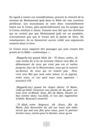 44
Eu égard à toutes ces considérations, prouver la véracité de la
mission de Muhammad (psl) dans la Bible est une aventure
périlleuse. Les musulmans se sont donc essentiellement
basés sur le Coran, plus particulièrement sur les propos que
le Coran attribue à Jésus. Constat sera fait que les chrétiens
qui ne croient pas que Muhammad (psl) est un prophète,
n’accepteront pas que le Coran soit la parole de Dieu. En
conséquence, ils ne donneront aucun crédit aux arguments
avancés dans ce livre.
Le Coran nous rapporte des passages qui sont censés être
puisés de la Bible « authentique » :
(Rappelle-toi) quand Allah dit : "Ô Jésus, certes, Je
vais mettre fin à ta vie terrestre t'élever vers Moi, te
débarrasser de ceux qui n'ont pas cru et mettre
jusqu'au Jour de la Résurrection, ceux qui te suivent
au-dessus de ceux qui ne croient pas. Puis,
c'est vers Moi que sera votre retour, et Je jugerai,
entre vous, ce sur quoi vous vous opposiez. »
sourate3 v53
(Rappelle-toi,) quand les Anges dirent: ‹Ô Marie,
voilà qu'Allah t'annonce une parole de Sa part: son
nom sera ‹al-Masih› ‹Issa›, fils de Marie, illustre ici-
bas comme dans l'au-delà, et l'un des rapprochés
d'Allah›. Sourate3 verset45
_"Ô Allah, notre Seigneur, dit Jésus, fils de
Marie, fais descendre du ciel sur nous une table
servie qui soit une fête pour nous, pour le premier
d'entre nous, comme pour le dernier, ainsi qu'un
 