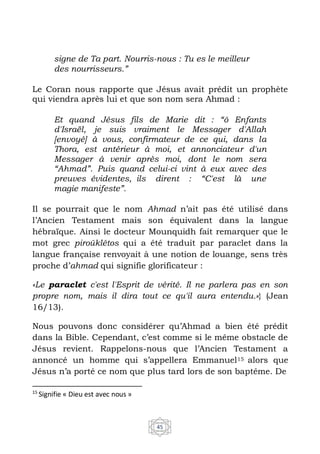 45
signe de Ta part. Nourris-nous : Tu es le meilleur
des nourrisseurs.”
Le Coran nous rapporte que Jésus avait prédit un prophète
qui viendra après lui et que son nom sera Ahmad :
Et quand Jésus fils de Marie dit : “ô Enfants
d'Israël, je suis vraiment le Messager d'Allah
[envoyé] à vous, confirmateur de ce qui, dans la
Thora, est antérieur à moi, et annonciateur d'un
Messager à venir après moi, dont le nom sera
“Ahmad”. Puis quand celui-ci vint à eux avec des
preuves évidentes, ils dirent : “C'est là une
magie manifeste”.
Il se pourrait que le nom Ahmad n’ait pas été utilisé dans
l’Ancien Testament mais son équivalent dans la langue
hébraïque. Ainsi le docteur Mounquidh fait remarquer que le
mot grec piroûklêtos qui a été traduit par paraclet dans la
langue française renvoyait à une notion de louange, sens très
proche d’ahmad qui signifie glorificateur :
«Le paraclet c'est l'Esprit de vérité. Il ne parlera pas en son
propre nom, mais il dira tout ce qu'il aura entendu.»} (Jean
16/13).
Nous pouvons donc considérer qu’Ahmad a bien été prédit
dans la Bible. Cependant, c’est comme si le même obstacle de
Jésus revient. Rappelons-nous que l’Ancien Testament a
annoncé un homme qui s’appellera Emmanuel15 alors que
Jésus n’a porté ce nom que plus tard lors de son baptême. De
15
Signifie « Dieu est avec nous »
 