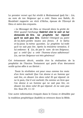 47
Le premier verset qui fut révélé à Muhammad (psl) fut : Lis,
au nom de ton Seigneur qui a créé. Dans son Sahîh, Al-
Boukhârî rapporte un récit d’Aïcha, épouse de l'Envoyé de
Dieu et mère des croyants.
‹‹ Le Messager de Dieu se trouvait dans la grotte de
Hirâ' quand l'archange Gabriel vint le voir et lui
demanda de lire. Le prophète lui répond
qu'il ne sait pas lire. Gabriel l'étreignit au point
de lui faire perdre toutes ses forces. Il le lâcha
et lui posa la même question. Le prophète lui redit
qu'il ne sait pas lire. Après la troisième tentative, il
lui ordonne : ﴾ Lis, de par le nom de ton Seigneur,
qui a créé! Qui a créé l'homme d'une adhérence!
Lis, car ton Seigneur est très généreux!
Cet évènement décrit, semble être la réalisation de la
prophétie de l’Ancien Testament qui parle d’un document
scellé qu’on offre à un illettré :
Toute la révélation est pour vous comme les mots
d'un livre cacheté Que l'on donne à un homme qui
sait lire, en disant: Lis donc cela! Et qui répond: Je
ne le puis, Car il est cacheté; Ou comme un livre que
l'on donne à un homme qui ne sait pas lire, en
disant: Lis donc cela! Et qui répond: Je ne sais pas
lire. Esai 29, 11-12
Une autre information évoquée dans le Coran et détaillée par
la tradition prophétique (hadith) se retrouve dans la Bible.
 
