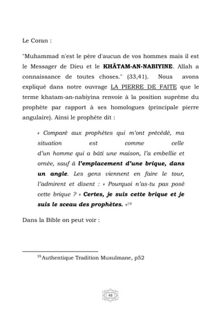 48
Le Coran :
"Muhammad n'est le père d'aucun de vos hommes mais il est
le Messager de Dieu et le KHÂTAM-AN-NABIYINE. Allah a
connaissance de toutes choses." (33,41). Nous avons
expliqué dans notre ouvrage LA PIERRE DE FAITE que le
terme khatam-an-nabiyina renvoie à la position suprême du
prophète par rapport à ses homologues (principale pierre
angulaire). Ainsi le prophète dit :
« Comparé aux prophètes qui m’ont précédé, ma
situation est comme celle
d’un homme qui a bâti une maison, l’a embellie et
ornée, sauf à l’emplacement d’une brique, dans
un angle. Les gens viennent en faire le tour,
l’admirent et disent : « Pourquoi n’as-tu pas posé
cette brique ? » Certes, je suis cette brique et je
suis le sceau des prophètes. »19
Dans la Bible on peut voir :
19
Authentique Tradition Musulmane, p52
 