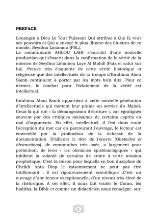 5
PREFACE
Louanges à Dieu Le Tout Puissant Qui attribue à Qui IL veut
ses pouvoirs et Qui a envoyé le plus illustre des illustres de ce
monde, Seydina Limamou (PSL).
La communauté AHLOU LAHI s’enrichit d’une nouvelle
production qui s’inscrit dans la confirmation de la vérité de la
mission de Seydina Limamou Laye Al Mahdi (Paix et salut sur
lui). Preuve très éloquente de cette vérité historique et
religieuse que des intellectuels de la trempe d’Ibrahima Abou
Samb continuent à porter par les mots bien dits. Pour ce
dernier, le combat pour l’éclatement de la vérité est
intellectuel.
Ibrahima Abou Samb appartient à cette nouvelle génération
d’intellectuels qui mettent leur plume au service du Mahdi.
Ceux-là qui ont « la démangeaison d’écriture », car égratignés
souvent par des critiques malsaines de certains esprits en
mal d’arguments. En effet, intellectuel, il l’est dans toute
l’acception du mot car en parcourant l’ouvrage, le lecteur est
émerveillé par la profondeur de la richesse de la
documentation. D’ailleurs le titre de l’œuvre (Obstacles et
obstructions), de connotation très osée, a largement pour
prétention, de lever « les obstacles épistémologiques » qui
inhibent la volonté de certains de croire à cette mission
prophétique. C’est la raison pour laquelle en bon discipline de
Cheikh Anta Diop le raisonnement ne peut pas être
tatillonnant : il est rigoureusement scientifique .C’est un
ouvrage d’une teneur exceptionnelle, d’un niveau très élevé de
la rhétorique. A cet effet, il nous fait visiter le Coran, les
hadiths, la Bible et comme un didacticien nous renseigne sur
 