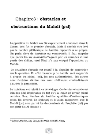 50
Chapitre3 : obstacles et
obstructions du Mahdi (psl)
L’apparition du Mahdi n’a été explicitement annoncée dans le
Coran, ceci fut le premier obstacle. Mais il semble être levé
par le nombre pléthorique de hadiths rapportés à ce propos.
On parla alors de tawaatur ou mutawaatir. Il faut rappeler
que parmi les six muhadiths20 agréés par les sunnites et une
partie des shiites, seul Nisai n’a pas évoqué l’apparition du
Mahdi.
Le deuxième obstacle est relatif à la pluralité de conception
sur la question. En effet, beaucoup de hadith sont rapportés
à propos du Mahdi (psl), les uns authentiques, les autres
non. Certains d’entre eux sont réellement contradictoires
d’autres le paraissent.
Le troisième est relatif à sa généalogie. Ce dernier obstacle est
l’un des plus importants du fait qu’il a induit en erreur même
certains élus. Nombre de hadiths qualifiés d’authentiques
selon les critères de Bukhari et Muslim rapportent que le
Mahdi (psl) sera parmi les descendants du Prophète (psl) par
son petit-fils Al Hassan :
20
Bukhari, Muslim, Abu Dawud, Ibn Maja, Tirmidhi, Nissay
 