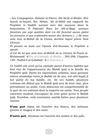 51
« Les Compagnons, Salmân al-Fârecî, Abî Sa'îd al-Khidrî, Abû
Ayyûb al-Ançârî, Ibn 'Abbâs, 'Alî al-Hilâlî ont rapporté du
Prophète le Hadîth suivant avec des nuances dans la
formulation: Ô Fâtimah! Nous les Ahl-ul-Bayt, sommes
favorisés par sept qualités dont n'a été favorisé aucun parmi
les premiers et que n'atteindra aucun des derniers (....) De nous
sera issu al-Mahdî de la Umma, derrière lequel priera 'Îssâ
(Jésus)».
Et posant sa main sur l'épaule d'al-Hussain, le Prophète a
ajouté:
«C'est de lui que sera issu al-Mahdî de la Umma»} Al-Fuçûl al-
Muhimmah" d'Ibn al-Çabbâgh al-Mâlekî : 295-296, Chapitre
120; "Fadhâ'il al-Çahâbah" d'al-Sam'ânî, ».
Ce hadith cité n’est qu’un exemple parmi d’autres hadiths qui
font état de l’appartenance du Mahdi (psl) à la famille du
Prophète (psl). Parmi les expressions utilisées, nous pouvons
relever almahdiyu minni_le Mahdi est de moi, min ahli baytii_il
fait partie de ma famille, etc. De ces hadith, plusieurs
oulémas ont déduit que le Mahdi (psl) sera de teint clair, plus
précisément un arabe. Cette déduction est compréhensible de
la part de ces oulémas dont la majorité est arabe. Tout peuple
conscient voudrait s’accaparer de cette grâce qu’est le Mahdi
(psl). Toutefois, cette conclusion semble hâtive pour plusieurs
raisons.
D’une part Adam est l’ancêtre des blancs, des métisses
(jaunes et rouges) et des noirs.
D’autre part, Abraham est l’ancêtre des arabes et des juifs.
 