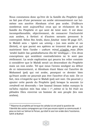 52
Nous constatons donc qu’être de la famille du Prophète (psl)
ne fait pas d’une personne un arabe nécessairement car lui-
même son ancêtre Abraham n’est pas arabe. D’ailleurs
nombreux sont aujourd’hui ceux qui se réclament de la
famille du Prophète et qui sont de teint noir. Il est donc
incompréhensible, objectivement, de consacrer l’exclusivité
aux arabes, à fortiori si d’autres savants prennent le
contrepied. Selon Ibn Arabi, dans futuhat tome III page 327,
le Mahdi sera « ‘ajami wa ummiy » (un non arabe et un
illettré), et que parmi ses apôtres se trouvent des gens qui
maitrisent bien l’arabe « wahum minal a’aajim maa fihim
‘arabii laakin laa yatakallamuna illa bil ‘arabiyya ». Ces deux
conceptions qui semblent contradictoires ne le sont pas
réellement. La seule explication qui pourra les relier consiste
à considérer que le Mahdi serait un descendant du Prophète
mais un non arabe. Tel que nous l’avons souligné au début
de ce raisonnement, si Abraham étant blanc est l’ancêtre de
Mohamed (psl) qui est arabe, pourquoi ce dernier bien
qu’étant arabe ne pourrait pas être l’ancêtre d’un noir. De ce
fait, rien n’empêche que le Mahdi (psl) soit noir. On pourrait y
ajouter cette parole du Prophète (psl) lorsque la sourate Le
vendredi est descendu « law kaanal iimaan indas surayya la
na’lahu rajulun min haa ulaa i »21_même si la foi était au
pléiades Dieu enverrai un homme de son peuple (les non
arabes).
21
Réponse du prophète psl lorsque les sahaba lui ont posé la question de
l’identité des autres compagnons qui n’ont pas encore rejoint sa communauté. Il
posa sa main sur Salman le Persan, qui était le seul non arabe dans l’assistance.
Sahih al Bukhari
 
