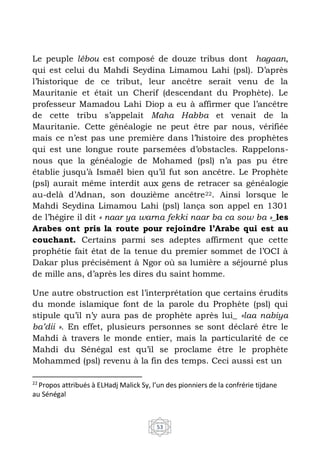 53
Le peuple lébou est composé de douze tribus dont hagaan,
qui est celui du Mahdi Seydina Limamou Lahi (psl). D’après
l’historique de ce tribut, leur ancêtre serait venu de la
Mauritanie et était un Cherif (descendant du Prophète). Le
professeur Mamadou Lahi Diop a eu à affirmer que l’ancêtre
de cette tribu s’appelait Maha Habba et venait de la
Mauritanie. Cette généalogie ne peut être par nous, vérifiée
mais ce n’est pas une première dans l’histoire des prophètes
qui est une longue route parsemées d’obstacles. Rappelons-
nous que la généalogie de Mohamed (psl) n’a pas pu être
établie jusqu’à Ismaël bien qu’il fut son ancêtre. Le Prophète
(psl) aurait même interdit aux gens de retracer sa généalogie
au-delà d’Adnan, son douzième ancêtre22. Ainsi lorsque le
Mahdi Seydina Limamou Lahi (psl) lança son appel en 1301
de l’hégire il dit « naar ya warna fekki naar ba ca sow ba »_les
Arabes ont pris la route pour rejoindre l’Arabe qui est au
couchant. Certains parmi ses adeptes affirment que cette
prophétie fait état de la tenue du premier sommet de l’OCI à
Dakar plus précisément à Ngor où sa lumière a séjourné plus
de mille ans, d’après les dires du saint homme.
Une autre obstruction est l’interprétation que certains érudits
du monde islamique font de la parole du Prophète (psl) qui
stipule qu’il n’y aura pas de prophète après lui_ «laa nabiya
ba’dii ». En effet, plusieurs personnes se sont déclaré être le
Mahdi à travers le monde entier, mais la particularité de ce
Mahdi du Sénégal est qu’il se proclame être le prophète
Mohammed (psl) revenu à la fin des temps. Ceci aussi est un
22
Propos attribués à ELHadj Malick Sy, l’un des pionniers de la confrérie tijdane
au Sénégal
 