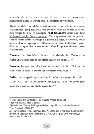 54
obstacle dans la mesure où il n’est pas expressément
mentionné dans le Coran que le Prophète reviendrait.
Ainsi, le Mahdi et Mohammed seraient une même personne.
Mohammed (psl) n’aurait fait qu’annoncer sa venue à la fin
des temps tel que l’a souligné Paul Casanova dans son livre
Mohamed et la fin du monde. Cette question est largement
traitée dans notre ouvrage La Pierre de faite. Toutefois, nous
allons donner quelques références, à titre indicative, pour
démontrer que rien n’empêche qu’un Prophète vienne après
Mohammed.
D’abord, le Prophète déclare : « J'étais le Khâtam-an-
Nabiyyîne avant que le prophète Adam ne naquit. »23
Ensuite, lorsque son fils Ibrahim mourut, il dit : "Si Ibrahim
avait vécu il serait devenu un prophète vertueux."24
Enfin, on rapporte que Aicha, la mère des croyants a dit :
"Dites qu'il est le Khâtam-an-Nabiyyîne, mais ne dites pas
qu'il n'y a pas de prophète après lui."25
23
Tafsir Ibn Kathir, sur l'autorité de Musnad Ahmad ibn Hanbal
24
Ibn Majah Vol: 1 Kitab ul Janaiz.
25
(Voir le livre "Takmelah Madjma'ul Béhar, page 85, par I'Imâm Muhammad
Tahir Goudjrati - 9O3 à 986
A.H ., Nival Kishore Press, Lucknow, 1283 A.H. et le Dur-el Mansour- Commentaire
par I'Imâm Djalâloud-dîne Siyouti 849-911 A.H., Vol : 5 page 2O4, Maimaniyya
Press, Caire, 1314 A.H.)
 