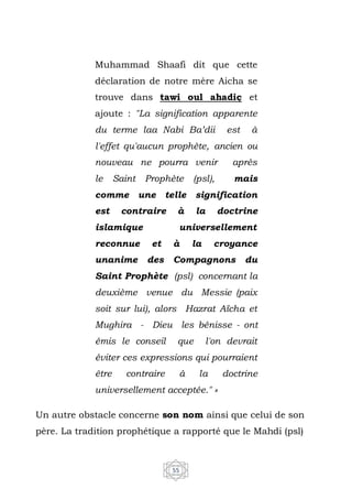55
Muhammad Shaafi dit que cette
déclaration de notre mère Aicha se
trouve dans tawi oul ahadiç et
ajoute : "La signification apparente
du terme laa Nabi Ba’dii est à
l'effet qu'aucun prophète, ancien ou
nouveau ne pourra venir après
le Saint Prophète (psl), mais
comme une telle signification
est contraire à la doctrine
islamique universellement
reconnue et à la croyance
unanime des Compagnons du
Saint Prophète (psl) concernant la
deuxième venue du Messie (paix
soit sur lui), alors Hazrat Aïcha et
Mughira - Dieu les bénisse - ont
émis le conseil que l'on devrait
éviter ces expressions qui pourraient
être contraire à la doctrine
universellement acceptée." »
Un autre obstacle concerne son nom ainsi que celui de son
père. La tradition prophétique a rapporté que le Mahdi (psl)
 