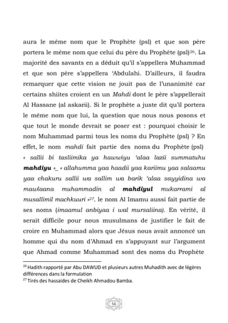 56
aura le même nom que le Prophète (psl) et que son père
portera le même nom que celui du père du Prophète (psl)26. La
majorité des savants en a déduit qu’il s’appellera Muhammad
et que son père s’appellera ‘Abdulahi. D’ailleurs, il faudra
remarquer que cette vision ne jouit pas de l’unanimité car
certains shiites croient en un Mahdi dont le père s’appellerait
Al Hassane (al askarii). Si le prophète a juste dit qu’il portera
le même nom que lui, la question que nous nous posons et
que tout le monde devrait se poser est : pourquoi choisir le
nom Muhammad parmi tous les noms du Prophète (psl) ? En
effet, le nom mahdi fait partie des noms du Prophète (psl)
« sallii bi tasliimika ya hawwiyu ‘alaa lazii summatuhu
mahdiyu »_ « allahumma yaa haadii yaa kariimu yaa salaamu
yaa chakuru sallii wa sallim wa barik ‘alaa sayyidina wa
mawlaana muhammadin al mahdiyul mukarrami al
musallimil machkuuri »27. le nom Al Imamu aussi fait partie de
ses noms (imaamul anbiyaa i wal mursaliina). En vérité, il
serait difficile pour nous musulmans de justifier le fait de
croire en Muhammad alors que Jésus nous avait annoncé un
homme qui du nom d’Ahmad en s’appuyant sur l’argument
que Ahmad comme Muhammad sont des noms du Prophète
26
Hadith rapporté par Abu DAWUD et plusieurs autres Muhadith avec de légères
différences dans la formulation
27
Tirés des hassaides de Cheikh Ahmadou Bamba.
 