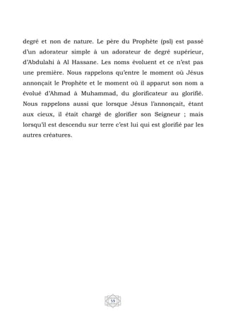59
degré et non de nature. Le père du Prophète (psl) est passé
d’un adorateur simple à un adorateur de degré supérieur,
d’Abdulahi à Al Hassane. Les noms évoluent et ce n’est pas
une première. Nous rappelons qu’entre le moment où Jésus
annonçait le Prophète et le moment où il apparut son nom a
évolué d’Ahmad à Muhammad, du glorificateur au glorifié.
Nous rappelons aussi que lorsque Jésus l’annonçait, étant
aux cieux, il était chargé de glorifier son Seigneur ; mais
lorsqu’il est descendu sur terre c’est lui qui est glorifié par les
autres créatures.
 