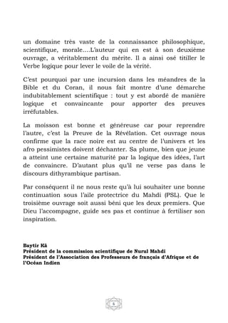 6
un domaine très vaste de la connaissance philosophique,
scientifique, morale….L’auteur qui en est à son deuxième
ouvrage, a véritablement du mérite. Il a ainsi osé titiller le
Verbe logique pour lever le voile de la vérité.
C’est pourquoi par une incursion dans les méandres de la
Bible et du Coran, il nous fait montre d’une démarche
indubitablement scientifique : tout y est abordé de manière
logique et convaincante pour apporter des preuves
irréfutables.
La moisson est bonne et généreuse car pour reprendre
l’autre, c’est la Preuve de la Révélation. Cet ouvrage nous
confirme que la race noire est au centre de l’univers et les
afro pessimistes doivent déchanter. Sa plume, bien que jeune
a atteint une certaine maturité par la logique des idées, l’art
de convaincre. D’autant plus qu’il ne verse pas dans le
discours dithyrambique partisan.
Par conséquent il ne nous reste qu’à lui souhaiter une bonne
continuation sous l’aile protectrice du Mahdi (PSL). Que le
troisième ouvrage soit aussi béni que les deux premiers. Que
Dieu l’accompagne, guide ses pas et continue à fertiliser son
inspiration.
Baytir Kâ
Président de la commission scientifique de Nurul Mahdi
Président de l’Association des Professeurs de français d’Afrique et de
l’Océan Indien
 