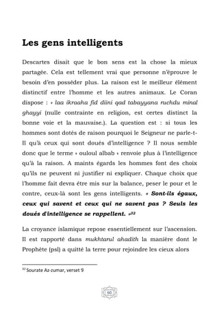 60
Les gens intelligents
Descartes disait que le bon sens est la chose la mieux
partagée. Cela est tellement vrai que personne n’éprouve le
besoin d’en posséder plus. La raison est le meilleur élément
distinctif entre l’homme et les autres animaux. Le Coran
dispose : « laa ikraaha fid diini qad tabayyana ruchdu minal
ghayyi (nulle contrainte en religion, est certes distinct la
bonne voie et la mauvaise.). La question est : si tous les
hommes sont dotés de raison pourquoi le Seigneur ne parle-t-
Il qu’à ceux qui sont doués d’intelligence ? Il nous semble
donc que le terme « ouloul albab » renvoie plus à l’intelligence
qu’à la raison. A maints égards les hommes font des choix
qu’ils ne peuvent ni justifier ni expliquer. Chaque choix que
l’homme fait devra être mis sur la balance, peser le pour et le
contre, ceux-là sont les gens intelligents. « Sont-ils égaux,
ceux qui savent et ceux qui ne savent pas ? Seuls les
doués d'intelligence se rappellent. »32
La croyance islamique repose essentiellement sur l’ascension.
Il est rapporté dans mukhtarul ahadith la manière dont le
Prophète (psl) a quitté la terre pour rejoindre les cieux alors
32
Sourate Az-zumar, verset 9
 