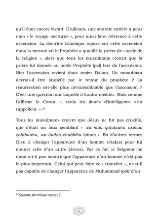 61
qu’il était encore vivant. D’ailleurs, une sourate entière a pour
nom « le voyage nocturne », pour ainsi faire référence à cette
ascension. La doctrine islamique repose sur cette ascension
dans la mesure où le Prophète a qualifié la prière de « socle de
la religion », alors que tous les musulmans croient que la
prière fut donnée au noble Prophète (psl) lors de l’ascension.
Nier l’ascension revient donc renier l’islam. Un musulman
devrait-il être stupéfié par le retour du prophète ? La
résurrection est-elle plus invraisemblable que l’ascension ?
C’est une question sur laquelle il faudra méditer. Mais comme
l’affirme le Coran, « seuls les doués d’intelligence s’en
rappellent. ».33
Tous les musulmans croient que Jésus ne fut pas crucifié,
que c’était un faux semblant « wa maa qataluuhu wamaa
çalabuuhu, wa laakin chubbiha lahum ». En d’autres termes
Dieu à changer l’apparence d’un homme (Judas) pour lui
donner celle d’un autre (Jésus). Par ce fait le Seigneur ne
nous a-t-il pas montré que l’apparence d’un homme n’est pas
le plus important. Celui qui peut faire ce « transfert », n’est-il
pas capable de changer l’apparence de Muhammad (psl) d’un
33
Sourate Ali Imraan verset 7
 