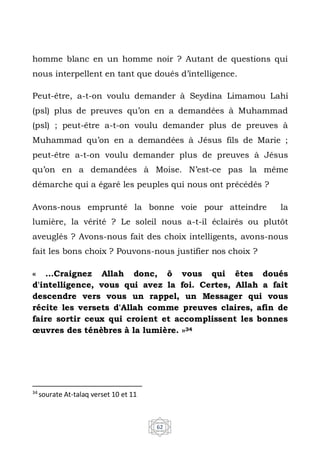 62
homme blanc en un homme noir ? Autant de questions qui
nous interpellent en tant que doués d’intelligence.
Peut-être, a-t-on voulu demander à Seydina Limamou Lahi
(psl) plus de preuves qu’on en a demandées à Muhammad
(psl) ; peut-être a-t-on voulu demander plus de preuves à
Muhammad qu’on en a demandées à Jésus fils de Marie ;
peut-être a-t-on voulu demander plus de preuves à Jésus
qu’on en a demandées à Moise. N’est-ce pas la même
démarche qui a égaré les peuples qui nous ont précédés ?
Avons-nous emprunté la bonne voie pour atteindre la
lumière, la vérité ? Le soleil nous a-t-il éclairés ou plutôt
aveuglés ? Avons-nous fait des choix intelligents, avons-nous
fait les bons choix ? Pouvons-nous justifier nos choix ?
« …Craignez Allah donc, ô vous qui êtes doués
d'intelligence, vous qui avez la foi. Certes, Allah a fait
descendre vers vous un rappel, un Messager qui vous
récite les versets d'Allah comme preuves claires, afin de
faire sortir ceux qui croient et accomplissent les bonnes
œuvres des ténèbres à la lumière. »34
34
sourate At-talaq verset 10 et 11
 