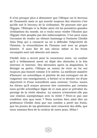 64
Il n’est presque plus à démontrer que l’Afrique est le berceau
de l’humanité mais ce qui suscite toujours des réserves c’est
qu’elle soit le berceau de la civilisation. Ne pouvant nier que
l’Egypte, l’Ethiopie et la Nubie aient été les premières grandes
civilisations du monde, on a voulu nous vendre l’illusion que
l’Egypte était peuplée par des indoeuropéens. C’est pour nous
l’occasion de rendre un vibrant hommage à l’éminent Cheikh
Anta Diop qui a consacré sa vie à défendre l’objectivité de
l’histoire, la réconciliation de l’homme noir avec sa propre
histoire. Il aura fait de son mieux même si les fruits
escomptés sont soit absents soit amers.
Cheikh Anta a œuvré pour la conscience noire, un combat
qu’il a brillamment mené en dépit des obstacles à la fois
externes et internes. Des décennies après sa disparition, le
Sénégal sa patrie, l’Afrique sa raison de vivre ne lui ont
toujours pas honoré comme il le mérite. La meilleure manière
d’honorer un scientifique et patriote de son envergure est de
vulgariser son enseignement, a fortiori si ce dernier est d’une
objectivité et d’une scientificité sans conteste. Certes, toutes
les thèses qu’il avance peuvent être contestées par certains
mais qu’elle scientifique digne de ce nom peut se prévaloir du
prestige de la vérité absolue. La science n’entretient-elle pas
une relation asymptotique avec la vérité ? N’est-ce pas une
condition sine qua none ? Nous aurions bien aimé dire au
professeur Cheikh Anta que son combat a porté ses fruits,
que les jeunes de ma génération sont conscient des défis, que
nous sommes fiers de la couleur de notre peau. Hélas !
 