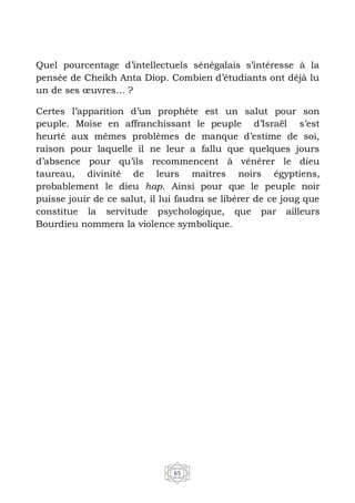 65
Quel pourcentage d’intellectuels sénégalais s’intéresse à la
pensée de Cheikh Anta Diop. Combien d’étudiants ont déjà lu
un de ses œuvres… ?
Certes l’apparition d’un prophète est un salut pour son
peuple. Moise en affranchissant le peuple d’Israël s’est
heurté aux mêmes problèmes de manque d’estime de soi,
raison pour laquelle il ne leur a fallu que quelques jours
d’absence pour qu’ils recommencent à vénérer le dieu
taureau, divinité de leurs maitres noirs égyptiens,
probablement le dieu hap. Ainsi pour que le peuple noir
puisse jouir de ce salut, il lui faudra se libérer de ce joug que
constitue la servitude psychologique, que par ailleurs
Bourdieu nommera la violence symbolique.
 