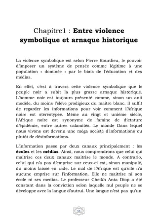 66
Chapitre1 : Entre violence
symbolique et arnaque historique
La violence symbolique est selon Pierre Bourdieu, le pouvoir
d’imposer un système de pensée comme légitime à une
population « dominée » par le biais de l’éducation et des
médias.
En effet, c’est à travers cette violence symbolique que le
peuple noir a subit la plus grosse arnaque historique.
L’homme noir est toujours présenté comme, sinon un anti
modèle, du moins l’élève prodigieux du maitre blanc. Il suffit
de regarder les informations pour voir comment l’Afrique
noire est stéréotypée. Même au vingt et unième siècle,
l’Afrique noire est synonyme de famine de dictature
d’épidémie, entre autres calamités. Le monde Dans lequel
nous vivons est devenu une méga société d’informations ou
plutôt de désinformations.
L’information passe par deux canaux principalement : les
écoles et les médias. Ainsi, nous comprendrons que celui qui
maitrise ces deux canaux maitrise le monde. A contrario,
celui qui n’a pas d’emprise sur ceux-ci est, sinon manipulé,
du moins laissé en rade. Le mal de l’Afrique est qu’elle n’a
aucune emprise sur l’information. Elle ne maitrise ni son
école ni ses medias. Le professeur Cheikh Anta Diop a été
constant dans la conviction selon laquelle nul peuple ne se
développe avec la langue d’autrui. Une langue n’est pas qu’un
 
