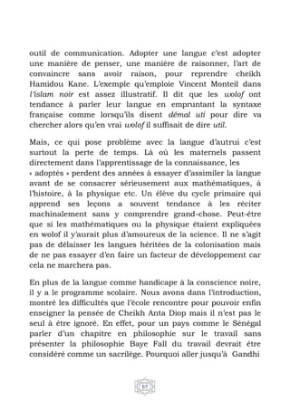 67
outil de communication. Adopter une langue c’est adopter
une manière de penser, une manière de raisonner, l’art de
convaincre sans avoir raison, pour reprendre cheikh
Hamidou Kane. L’exemple qu’emploie Vincent Monteil dans
l’islam noir est assez illustratif. Il dit que les wolof ont
tendance à parler leur langue en empruntant la syntaxe
française comme lorsqu’ils disent démal uti pour dire va
chercher alors qu’en vrai wolof il suffisait de dire util.
Mais, ce qui pose problème avec la langue d’autrui c’est
surtout la perte de temps. Là où les maternels passent
directement dans l’apprentissage de la connaissance, les
« adoptés » perdent des années à essayer d’assimiler la langue
avant de se consacrer sérieusement aux mathématiques, à
l’histoire, à la physique etc. Un élève du cycle primaire qui
apprend ses leçons a souvent tendance à les réciter
machinalement sans y comprendre grand-chose. Peut-être
que si les mathématiques ou la physique étaient expliquées
en wolof il y’aurait plus d’amoureux de la science. Il ne s’agit
pas de délaisser les langues héritées de la colonisation mais
de ne pas essayer d’en faire un facteur de développement car
cela ne marchera pas.
En plus de la langue comme handicape à la conscience noire,
il y a le programme scolaire. Nous avons dans l’introduction,
montré les difficultés que l’école rencontre pour pouvoir enfin
enseigner la pensée de Cheikh Anta Diop mais il n’est pas le
seul à être ignoré. En effet, pour un pays comme le Sénégal
parler d’un chapitre en philosophie sur le travail sans
présenter la philosophie Baye Fall du travail devrait être
considéré comme un sacrilège. Pourquoi aller jusqu’à Gandhi
 