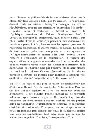 68
pour illustrer la philosophie de la non-violence alors que le
Mahdi Seydina Limamou Lahi (psl) l’a enseigné et l’a pratiqué
durant toute sa mission. Lorsqu’on enseigne les valeurs
républicaines, pour ne pas reprendre l’expression à la mode
« gestion sobre et vertueuse », devrait on omettre la
république islamique de Thierno Souleymane Baal ?
Lorsqu’on enseigne la démocratie, quel modèle devrait être
plus illustratif que la république parlementaire lébou avec ses
nombreux pencc ? A la place ce sont les agoras grecques, la
révolution américaine, la guerre froide, l’esclavage. Le comble
de tout cela est qu’en toute complicité avec ses agresseurs,
l’Afrique immortalise les moments les plus honteux de son
histoire : l’esclavage et la colonisation. À travers des
organisations non gouvernementales ou internationales, des
sites ou vestiges représentant des évènements cruciaux de la
domination de l’homme noir par l’homme blanc sont classés
patrimoines historiques. Ce caractère statique de l’histoire est
perpétré à travers les médias pour rappeler à l’homme noir
qu’il est un dominé congénital et qu’il l’a toujours été.
En effet, les médias ont plus le talent de désinformer que
d’informer. Ils ont l’art de manipuler l’information. Pour un
criminel qui fait exploser un avion en tuant des centaines
d’innocents, il est qualifié d’aliéné mental ou de terroriste
selon son appartenance religieuse. Un président qui tue des
innocents en terre ennemie est un barbare ou un patriote
selon sa nationalité. L’information est sélective et sectionnée,
contrôlée et contournée. Plus grave encore est que nous ne
nous en rendons pas compte car nous la subissons comme
une violence symbolique. Tout cela passe par ce que les
sociologues appellent l’habitus, l’incorporation d’un
 