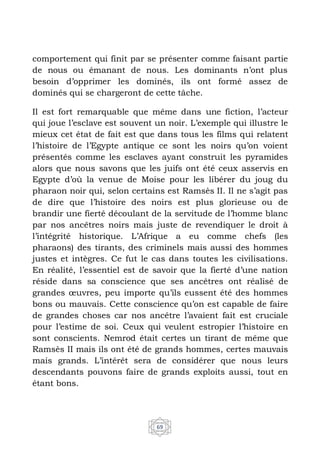 69
comportement qui finit par se présenter comme faisant partie
de nous ou émanant de nous. Les dominants n’ont plus
besoin d’opprimer les dominés, ils ont formé assez de
dominés qui se chargeront de cette tâche.
Il est fort remarquable que même dans une fiction, l’acteur
qui joue l’esclave est souvent un noir. L’exemple qui illustre le
mieux cet état de fait est que dans tous les films qui relatent
l’histoire de l’Egypte antique ce sont les noirs qu’on voient
présentés comme les esclaves ayant construit les pyramides
alors que nous savons que les juifs ont été ceux asservis en
Egypte d’où la venue de Moise pour les libérer du joug du
pharaon noir qui, selon certains est Ramsès II. Il ne s’agit pas
de dire que l’histoire des noirs est plus glorieuse ou de
brandir une fierté découlant de la servitude de l’homme blanc
par nos ancêtres noirs mais juste de revendiquer le droit à
l’intégrité historique. L’Afrique a eu comme chefs (les
pharaons) des tirants, des criminels mais aussi des hommes
justes et intègres. Ce fut le cas dans toutes les civilisations.
En réalité, l’essentiel est de savoir que la fierté d’une nation
réside dans sa conscience que ses ancêtres ont réalisé de
grandes œuvres, peu importe qu’ils eussent été des hommes
bons ou mauvais. Cette conscience qu’on est capable de faire
de grandes choses car nos ancêtre l’avaient fait est cruciale
pour l’estime de soi. Ceux qui veulent estropier l’histoire en
sont conscients. Nemrod était certes un tirant de même que
Ramsès II mais ils ont été de grands hommes, certes mauvais
mais grands. L’intérêt sera de considérer que nous leurs
descendants pouvons faire de grands exploits aussi, tout en
étant bons.
 