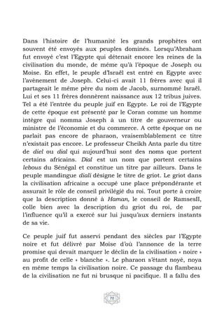 70
Dans l’histoire de l’humanité les grands prophètes ont
souvent été envoyés aux peuples dominés. Lorsqu’Abraham
fut envoyé c’est l’Egypte qui détenait encore les reines de la
civilisation du monde, de même qu’à l’époque de Joseph ou
Moise. En effet, le peuple d’Israël est entré en Egypte avec
l’avènement de Joseph. Celui-ci avait 11 frères avec qui il
partageait le même père du nom de Jacob, surnommé Israël.
Lui et ses 11 frères donnèrent naissance aux 12 tribus juives.
Tel a été l’entrée du peuple juif en Egypte. Le roi de l’Egypte
de cette époque est présenté par le Coran comme un homme
intègre qui nomma Joseph à un titre de gouverneur ou
ministre de l’économie et du commerce. A cette époque on ne
parlait pas encore de pharaon, vraisemblablement ce titre
n’existait pas encore. Le professeur Cheikh Anta parle du titre
de diel ou dial qui aujourd’hui sont des noms que portent
certains africains. Dial est un nom que portent certains
lebous du Sénégal et constitue un titre par ailleurs. Dans le
peuple mandingue diali désigne le titre de griot. Le griot dans
la civilisation africaine a occupé une place prépondérante et
assurait le rôle de conseil privilégié du roi. Tout porte à croire
que la description donné à Haman, le conseil de RamsesII,
colle bien avec la description du griot du roi, de par
l’influence qu’il a exercé sur lui jusqu’aux derniers instants
de sa vie.
Ce peuple juif fut asservi pendant des siècles par l’Egypte
noire et fut délivré par Moise d’où l’annonce de la terre
promise qui devait marquer le déclin de la civilisation « noire »
au profit de celle « blanche ». Le pharaon s’étant noyé, noya
en même temps la civilisation noire. Ce passage du flambeau
de la civilisation ne fut ni brusque ni pacifique. Il a fallu des
 