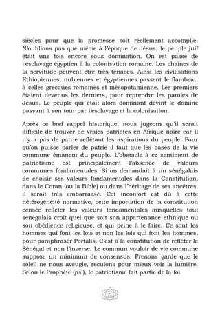 71
siècles pour que la promesse soit réellement accomplie.
N’oublions pas que même à l’époque de Jésus, le peuple juif
était une fois encore sous domination. On est passé de
l’esclavage égyptien à la colonisation romaine. Les chaines de
la servitude peuvent être très tenaces. Ainsi les civilisations
Ethiopiennes, nubiennes et égyptiennes passent le flambeau
à celles grecques romaines et mésopotamienne. Les premiers
étaient devenus les derniers, pour reprendre les paroles de
Jésus. Le peuple qui était alors dominant devint le dominé
passant à son tour par l’esclavage et la colonisation.
Après ce bref rappel historique, nous jugeons qu’il serait
difficile de trouver de vraies patriotes en Afrique noire car il
n’y a pas de patrie reflétant les aspirations du peuple. Pour
qu’on puisse parler de patrie il faut que les bases de la vie
commune émanent du peuple. L’obstacle à ce sentiment de
patriotisme est principalement l’absence de valeurs
communes fondamentales. Si on demandait à un sénégalais
de choisir ses valeurs fondamentales dans la Constitution,
dans le Coran (ou la Bible) ou dans l’héritage de ses ancêtres,
il serait très embarrassé. Cet inconfort est dû à cette
hétérogénéité normative, cette importation de la constitution
censée refléter les valeurs fondamentales auxquelles tout
sénégalais croit quel que soit son appartenance ethnique ou
son obédience religieuse, et qui peine à le faire. Ce sont les
hommes qui font les lois et non les lois qui font les hommes,
pour paraphraser Portalis. C’est à la constitution de refléter le
Sénégal et non l’inverse. Le commun vouloir de vie commune
suppose un minimum de consensus. Prenons garde que le
soleil ne nous aveugle, reculons pour mieux voir la lumière.
Selon le Prophète (psl), le patriotisme fait partie de la foi
 