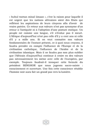 72
« hubul wattan minal iimaan », c’est la raison pour laquelle il
est urgent que les nations africaines aient des Etats qui
reflètent les aspirations de leurs citoyens afin d’avoir de
vraies patries. Ce retour aux valeurs n’est pas synonyme d’un
retour à l’antiquité ni à l’adoption d’une posture statique. Un
peuple est comme une langue, s’il n’évolue pas il meurt.
L’Afrique d’aujourd’hui n’est pas celle d’il y a cent ans ni celle
d’il y a mille ans. Si on veut connaitre nos valeurs
fondamentales de l’instant présent, ce à quoi nous croyons, il
faudra prendre en compte l’influence de l’Europe et de la
civilisation catholique, l’influence de l’Arabie et de la
civilisation islamique. Mais il ne faudra pas non plus oublier
que l’Africain d’aujourd’hui continue à croire en des valeurs
pas nécessairement les même avec celle de l’européen, par
exemple. Toujours faudrait-il invoquer cette formule du
président SENGHOR que nous jugeons sacro-sainte :
enracinement et ouverture. Une fois cette conscience rétablie
l’homme noir aura fait un grand pas vers la lumière.
 