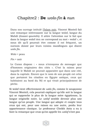 73
Chapitre2 : De wolo-fin à nun
Dans son ouvrage intitulé l’Islam noir, Vincent Monteil fait
une remarque intéressante sur la langue wolof, langue du
Mahdi (lisaani qawmihi). Il attire l’attention sur le fait que
dans la langue wolof rien ne correspond au mot « wolof », et
nous dit qu’il pourrait être comme il est fréquent, un
surnom donné par leurs voisins mandingues qui disent
wolo fin.
Wolo = peau
Fin = noir
Le Coran dispose : « nous n’envoyons de messager que
d’hommes originaires des cités ». C’est la raison pour
laquelle le Mahdi ne pouvait apparaitre que dans une cité,
dans la capitale. Encore que le nom de son peuple est celui
que portaient les citadins en Egypte antique, ceux qui
habitaient au bord du Nil et qui vivait principalement de
pêche.
Si wolof vient effectivement de wolo fin, comme le soupçonne
Vincent Monteil, cela pourrait expliquer qu’elle soit la langue
qui se rapproche le plus de la langue mère égyptienne, la
langue originelle noire. Le wolof semble devenir plus une
langue qu’un peuple. Une langue qui adopte et coopte tous
ceux qui ont, pour une raison ou une autre, perdu leur
appartenance clanique. Le professeur Cheikh Anta a eu à
faire la remarque que ceux qu’on appelle les wolof n’ont pas
 