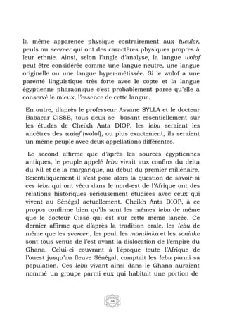 74
la même apparence physique contrairement aux tuculor,
peuls ou seereer qui ont des caractères physiques propres à
leur ethnie. Ainsi, selon l’angle d’analyse, la langue wolof
peut être considérée comme une langue neutre, une langue
originelle ou une langue hyper-métissée. Si le wolof a une
parenté linguistique très forte avec le copte et la langue
égyptienne pharaonique c’est probablement parce qu’elle a
conservé le mieux, l’essence de cette langue.
En outre, d’après le professeur Assane SYLLA et le docteur
Babacar CISSE, tous deux se basant essentiellement sur
les études de Cheikh Anta DIOP, les lebu seraient les
ancêtres des walaf (wolof), ou plus exactement, ils seraient
un même peuple avec deux appellations différentes.
Le second affirme que d’après les sources égyptiennes
antiques, le peuple appelé lebu vivait aux confins du delta
du Nil et de la margarique, au début du premier millénaire.
Scientifiquement il s’est posé alors la question de savoir si
ces lebu qui ont vécu dans le nord-est de l’Afrique ont des
relations historiques sérieusement étudiées avec ceux qui
vivent au Sénégal actuellement. Cheikh Anta DIOP, à ce
propos confirme bien qu’ils sont les mêmes lebu de même
que le docteur Cissé qui est sur cette même lancée. Ce
dernier affirme que d’après la tradition orale, les lebu de
même que les seereer , les peul, les mandinka et les soninke
sont tous venus de l’est avant la dislocation de l’empire du
Ghana. Celui-ci couvrant à l’époque toute l’Afrique de
l’ouest jusqu’au fleuve Sénégal, comptait les lebu parmi sa
population. Ces lebu vivant ainsi dans le Ghana auraient
nommé un groupe parmi eux qui habitait une portion de
 