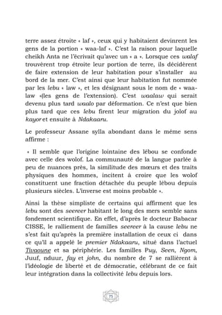 75
terre assez étroite « laf », ceux qui y habitaient devinrent les
gens de la portion « waa-laf ». C’est la raison pour laquelle
cheikh Anta ne l’écrivait qu’avec un « a ». Lorsque ces walaf
trouvèrent trop étroite leur portion de terre, ils décidèrent
de faire extension de leur habitation pour s’installer au
bord de la mer. C’est ainsi que leur habitation fut nommée
par les lebu « law », et les désignant sous le nom de « waa-
law »(les gens de l’extension). C’est waalaw qui serait
devenu plus tard waalo par déformation. Ce n’est que bien
plus tard que ces lebu firent leur migration du jolof au
kayor et ensuite à Ndakaaru.
Le professeur Assane sylla abondant dans le même sens
affirme :
« Il semble que l’origine lointaine des lébou se confonde
avec celle des wolof. La communauté de la langue parlée à
peu de nuances près, la similitude des mœurs et des traits
physiques des hommes, incitent à croire que les wolof
constituent une fraction détachée du peuple lébou depuis
plusieurs siècles. L’inverse est moins probable ».
Ainsi la thèse simpliste de certains qui affirment que les
lebu sont des seereer habitant le long des mers semble sans
fondement scientifique. En effet, d’après le docteur Babacar
CISSE, le ralliement de familles seereer à la cause lebu ne
s’est fait qu’après la première installation de ceux ci dans
ce qu’il a appelé le premier Ndakaaru, situé dans l’actuel
Tivaoune et sa périphérie. Les familles Puy, Seen, Ngom,
Juuf, nduur, fay et john, du nombre de 7 se rallièrent à
l’idéologie de liberté et de démocratie, célébrant de ce fait
leur intégration dans la collectivité lebu depuis lors.
 